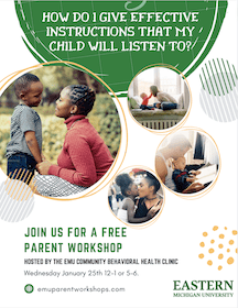 Event Flyer:  How do I give effective instructions that my child will listen to?
Photos of parents and children interacting.
Join us for a free parent workshop
Hosted by Community Behavioral Health Clinic Wednesday, January 25, 12-1p or 5-6p
emuparentworkshops.com
Eastern Michigan University