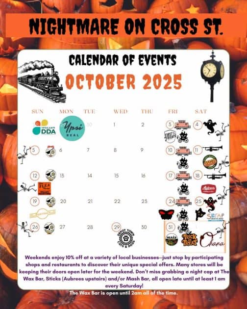 Nightmare on Cross St - Calendar of Events October 2025 - Train & Ypsi Clock -
Ypsilanti DDA & Ypsi Real - various logos on different dates. Weeeknds enjoy 10% off a variety of loacl businesses. 