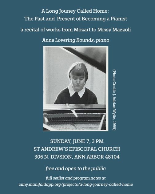 A Long Journey Called Home: The Past and Present of Becoming a Pianist a recital of works from Mozart to Missy Mazzoli Anne Lovering Rounds, Piano Photo of Anne Lovering Rounds through the opening of a grand piano. Photo Credit: J. Adrian Wylie, 1999 Sunday, June 7, 3p St Andrew's Episcopal Church 306 N. Division, Ann Arbor 48104 Free & open to the public full setlist and program notes at cuny.manifoldapp.org/projects/a-long-journey-called-home