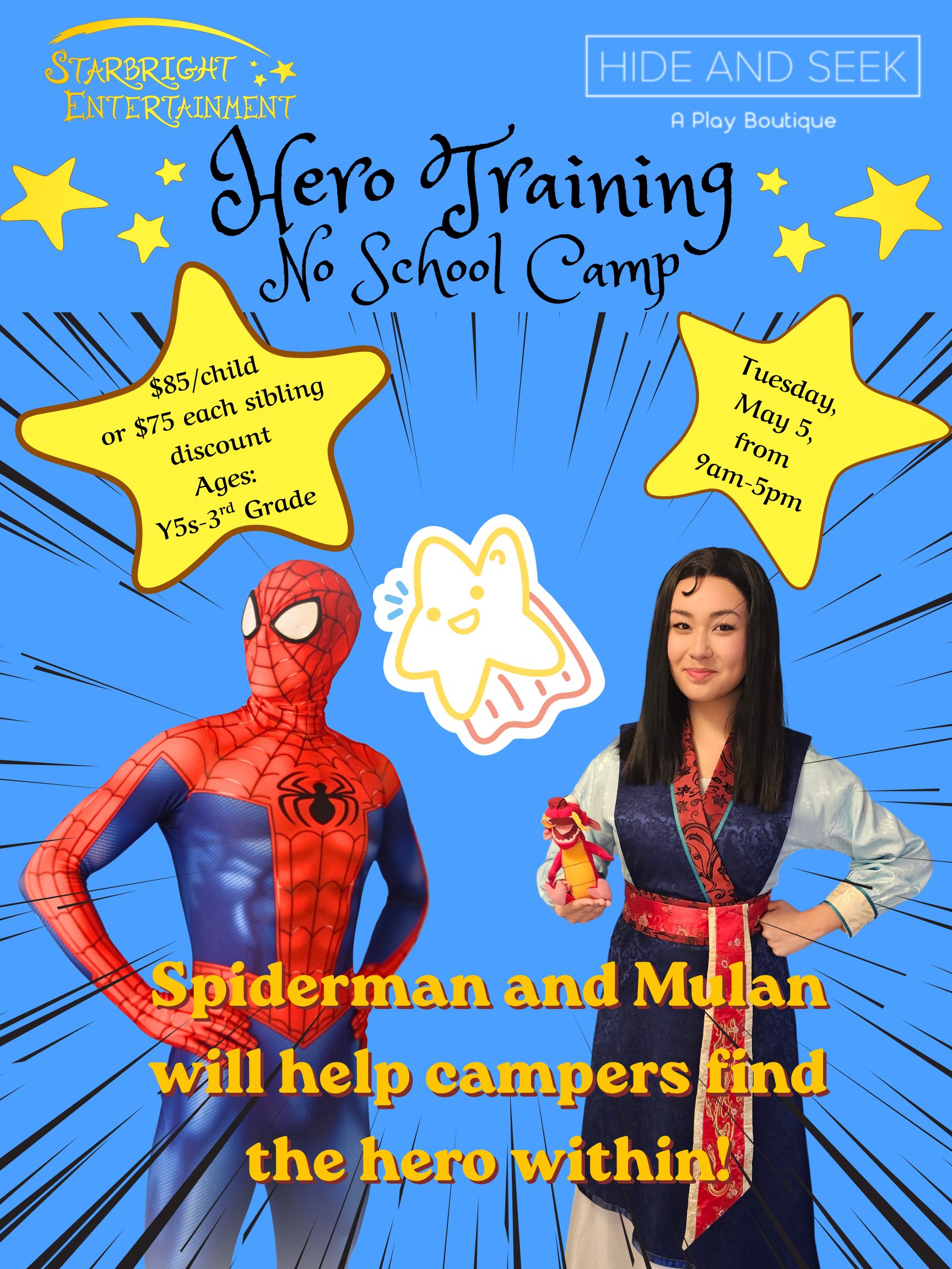 Starbright Entertainment - Hide & Seek A Play Boutique Hero Training No School Camp $85/child, or $75/each sibling discount Ages: Y5-3rd Grade Tuesday, May 5 from 9a-5p Performers dressed as Spiderman & Mulan Spiderman and Mulan will help campers find the hero within