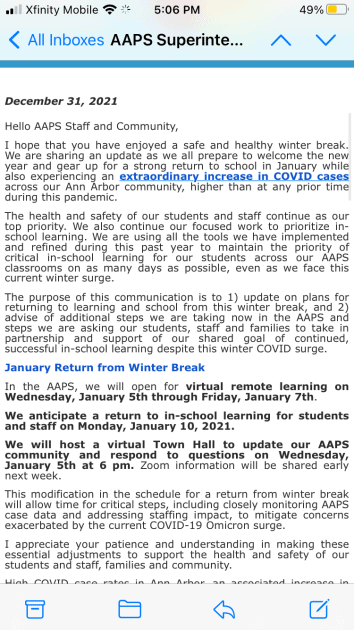 Excerpt from Superintendent's Email:  	  December 31, 2021  Hello AAPS Staff and Community,  I hope that you have enjoyed a safe and healthy winter break. We are sharing an update as we all prepare to welcome the new year and gear up for a strong return to school in January while also experiencing an extraordinary increase in COVID cases across our Ann Arbor community, higher than at any prior time during this pandemic.  The health and safety of our students and staff continue as our top priority. We also continue our focused work to prioritize in-school learning. We are using all the tools we have implemented and refined during this past year to maintain the priority of critical in-school learning for our students across our AAPS classrooms on as many days as possible, even as we face this current winter surge.  The purpose of this communication is to 1) update on plans for returning to learning and school from this winter break, and 2) advise of additional steps we are taking now in the AAPS and steps we are asking our students, staff and families to take in partnership and support of our shared goal of continued, successful in-school learning despite this winter COVID surge.  January Return from Winter Break  In the AAPS, we will open for virtual remote learning on Wednesday, January 5th through Friday, January 7th.  We anticipate a return to in-school learning for students and staff on Monday, January 10, 2021.  We will host a virtual Town Hall to update our AAPS community and respond to questions on Wednesday, January 5th at 6 pm. Zoom information will be shared early next week.