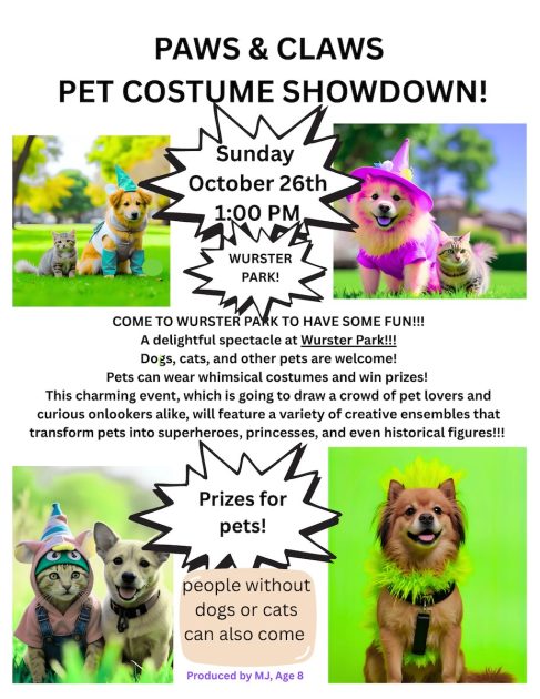 Paws & Claws Pet Costume Showdown
Sunday, October 26th 1p
Wurster Park
Come to Wurster Park to Have Some Fun!
A delightful spectacle at Wurster Park
Dogs, Cats, & Other pets are welcome. Pets can wear whimsical costumes and win prizes! This charming event, which is going to draw a crowd of pet lovers and curious onlookers alike, will feature a variety of creative ensembles that transform pets into superheroes, princesses, and even historical figures!!!
Prizes for pets! People without dogs or cats can also come. Produced by MJ, Age 8.
Surrounded by photos of dogs and cats in costume