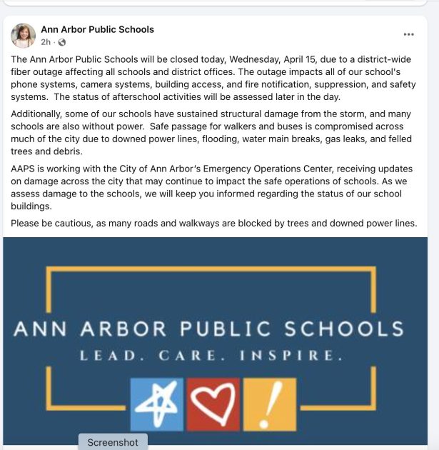 Ann Arbor Public Schools Facebook Post with text:
"The Ann Arbor Public Schools will be closed today, Wednesday, April 15, due to a district-wide fiber outage affecting all schools and district offices. The outage impacts all of our school's phone systems, camera systems, building access, and fire notification, suppression, and safety systems.  The status of afterschool activities will be assessed later in the day.
Additionally, some of our schools have sustained structural damage from the storm, and many schools are also without power.  Safe passage for walkers and buses is compromised across much of the city due to downed power lines, flooding, water main breaks, gas leaks, and felled trees and debris.
AAPS is working with the City of Ann Arbor’s Emergency Operations Center, receiving updates on damage across the city that may continue to impact the safe operations of schools. As we assess damage to the schools, we will keep you informed regarding the status of our school buildings.
Please be cautious, as many roads and walkways are blocked by trees and downed power lines." and an image that says Ann Arbor Public Schools - Lead, Care, Inspire - in white on a blue background trimmed in a gold box with 3 chalk images- star on light blue, heart on red, and an exclamation point on yellow.